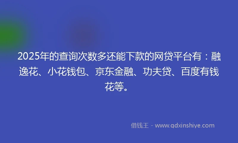 2025年的查询次数多还能下款的网贷平台有：融逸花、小花钱包、京东金融、功夫贷、百度有钱花等。
