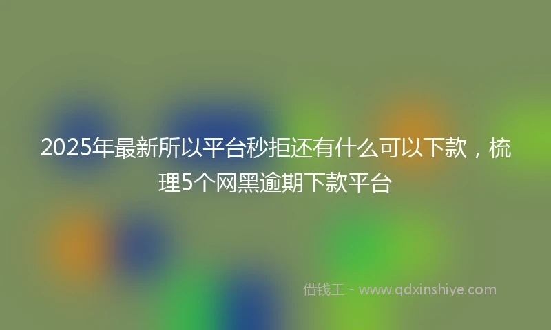 2025年最新所以平台秒拒还有什么可以下款，梳理5个网黑逾期下款平台