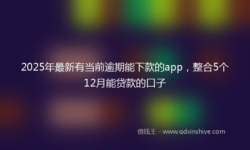 2025年最新有当前逾期能下款的app，整合5个12月能贷款的口子