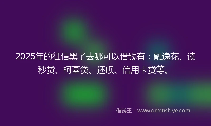 2025年的征信黑了去哪可以借钱有：融逸花、读秒贷、柯基贷、还呗、信用卡贷等。