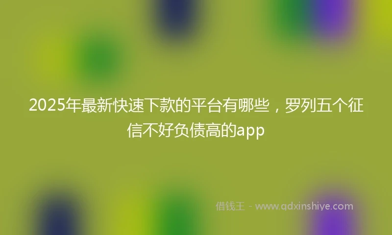 2025年最新快速下款的平台有哪些，罗列五个征信不好负债高的app