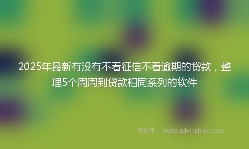 2025年最新有没有不看征信不看逾期的贷款，整理5个周周到贷款相同系列的软件