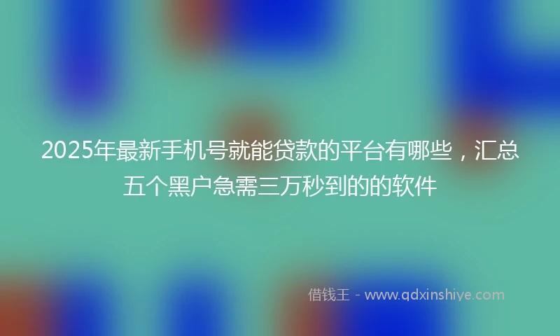 2025年最新手机号就能贷款的平台有哪些，汇总五个黑户急需三万秒到的的软件