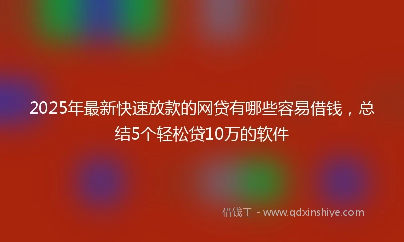 2025年最新快速放款的网贷有哪些容易借钱，总结5个轻松贷10万的软件