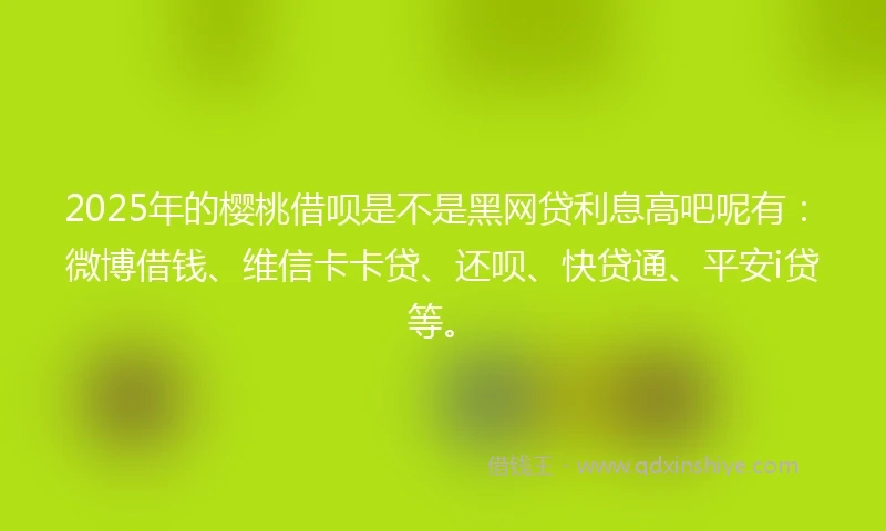 2025年的樱桃借呗是不是黑网贷利息高吧呢有：微博借钱、维信卡卡贷、还呗、快贷通、平安i贷等。
