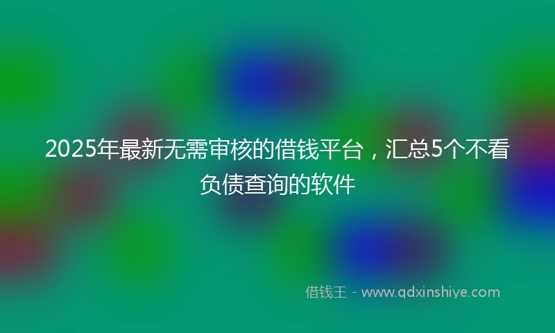2025年最新无需审核的借钱平台，汇总5个不看负债查询的软件