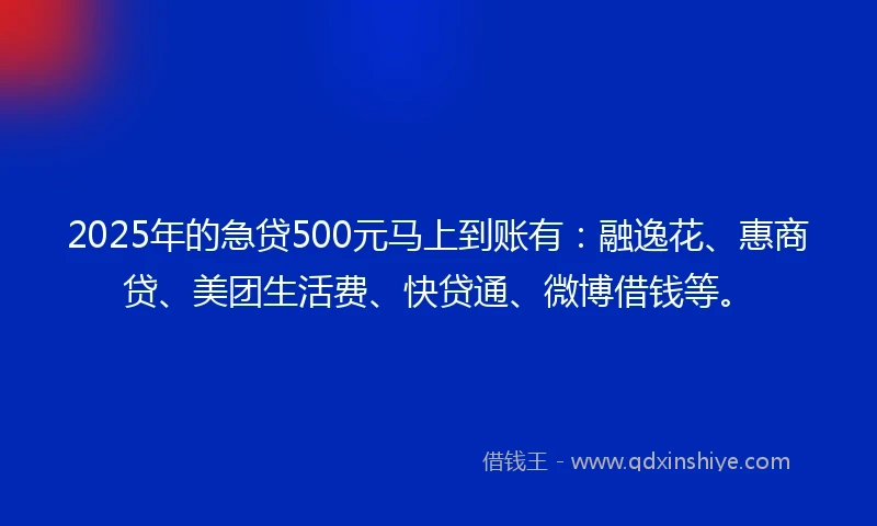 2025年的急贷500元马上到账有：融逸花、惠商贷、美团生活费、快贷通、微博借钱等。