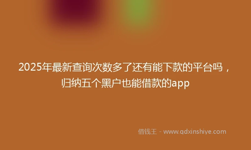 2025年最新查询次数多了还有能下款的平台吗，归纳五个黑户也能借款的app