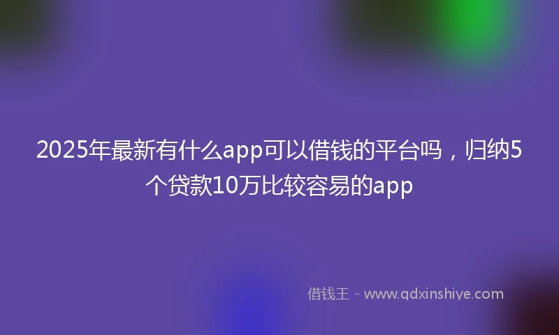 2025年最新有什么app可以借钱的平台吗，归纳5个贷款10万比较容易的app