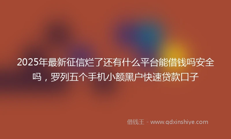 2025年最新征信烂了还有什么平台能借钱吗安全吗，罗列五个手机小额黑户快速贷款口子