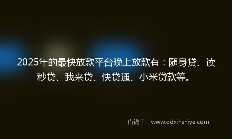 2025年的最快放款平台晚上放款有：随身贷、读秒贷、我来贷、快贷通、小米贷款等。
