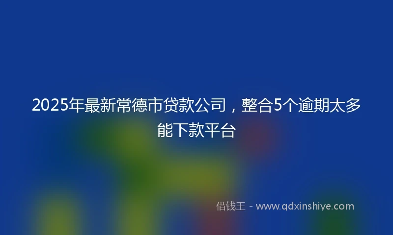 2025年最新常德市贷款公司，整合5个逾期太多能下款平台