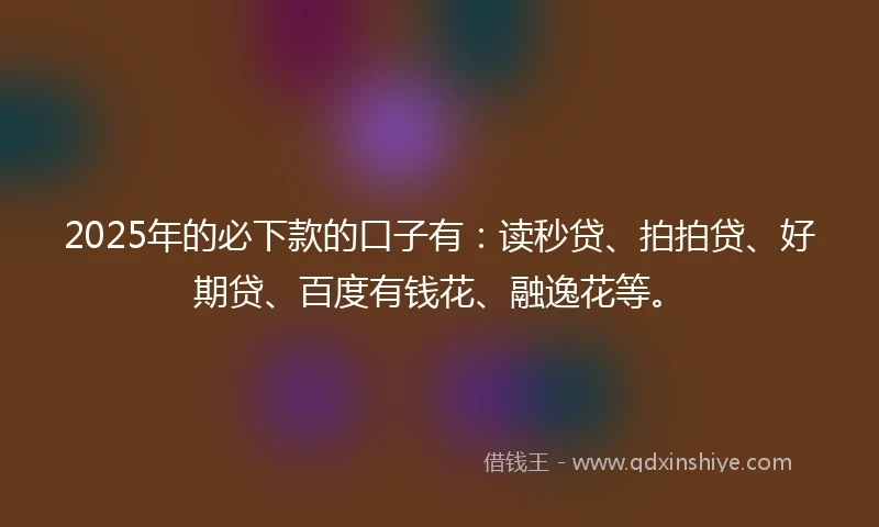 2025年的必下款的口子有：读秒贷、拍拍贷、好期贷、百度有钱花、融逸花等。
