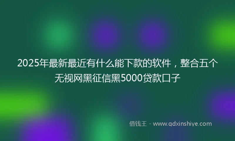 2025年最新最近有什么能下款的软件，整合五个无视网黑征信黑5000贷款口子