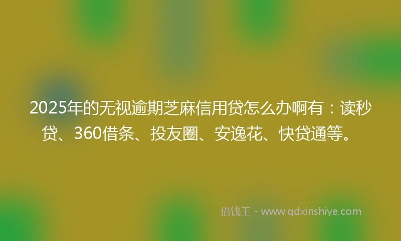 2025年的无视逾期芝麻信用贷怎么办啊有：读秒贷、360借条、投友圈、安逸花、快贷通等。