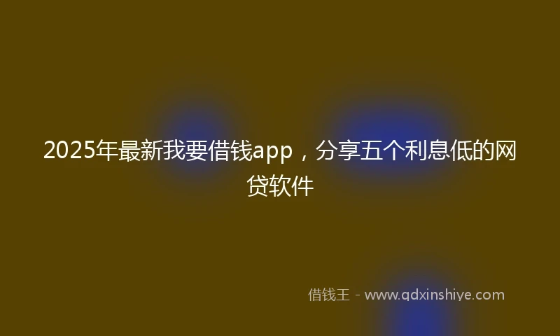 2025年最新我要借钱app，分享五个利息低的网贷软件