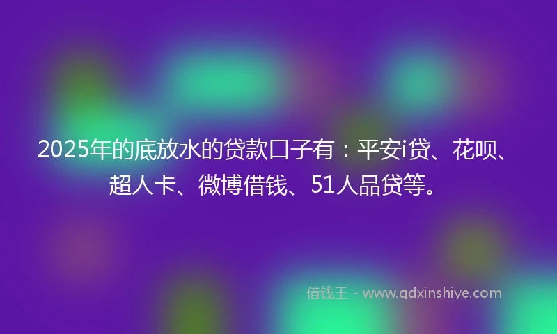 2025年的底放水的贷款口子有：平安i贷、花呗、超人卡、微博借钱、51人品贷等。