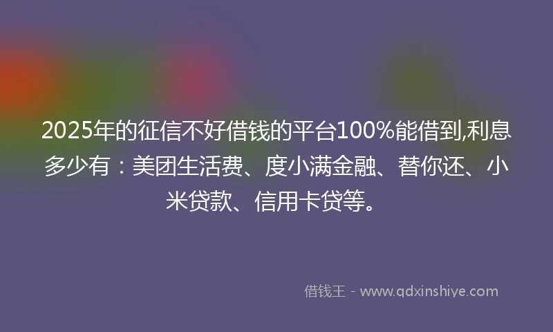 2025年的征信不好借钱的平台100%能借到,利息多少有：美团生活费、度小满金融、替你还、小米贷款、信用卡贷等。
