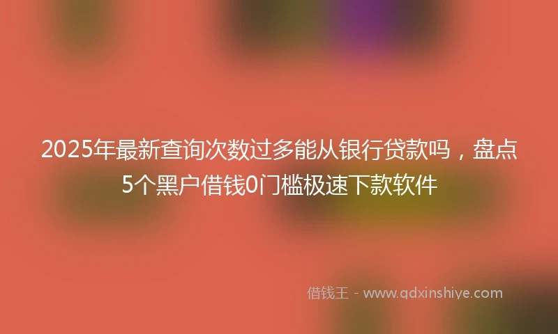 2025年最新查询次数过多能从银行贷款吗，盘点5个黑户借钱0门槛极速下款软件