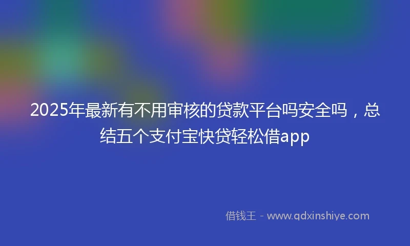 2025年最新有不用审核的贷款平台吗安全吗，总结五个支付宝快贷轻松借app
