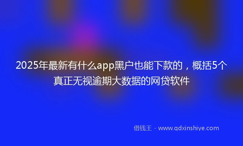 2025年最新有什么app黑户也能下款的，概括5个真正无视逾期大数据的网贷软件