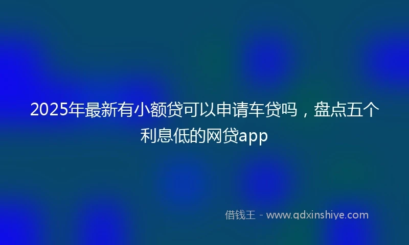 2025年最新有小额贷可以申请车贷吗，盘点五个利息低的网贷app