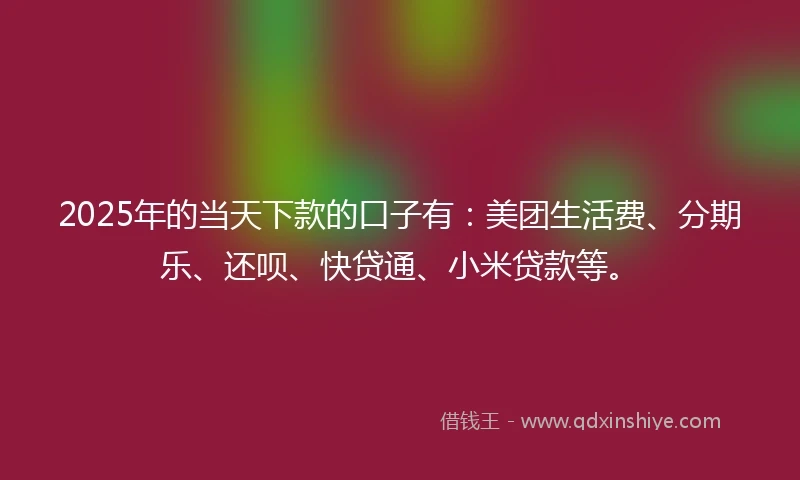 2025年的当天下款的口子有：美团生活费、分期乐、还呗、快贷通、小米贷款等。