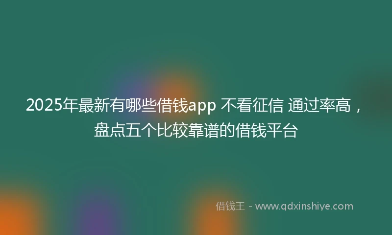2025年最新有哪些借钱app 不看征信 通过率高，盘点五个比较靠谱的借钱平台