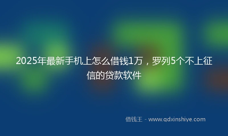 2025年最新手机上怎么借钱1万，罗列5个不上征信的贷款软件