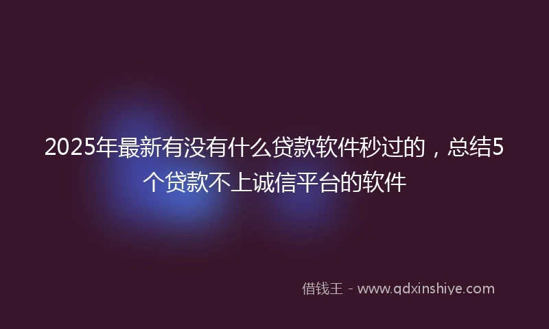 2025年最新有没有什么贷款软件秒过的，总结5个贷款不上诚信平台的软件