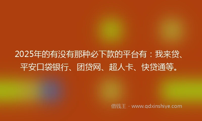 2025年的有没有那种必下款的平台有：我来贷、平安口袋银行、团贷网、超人卡、快贷通等。