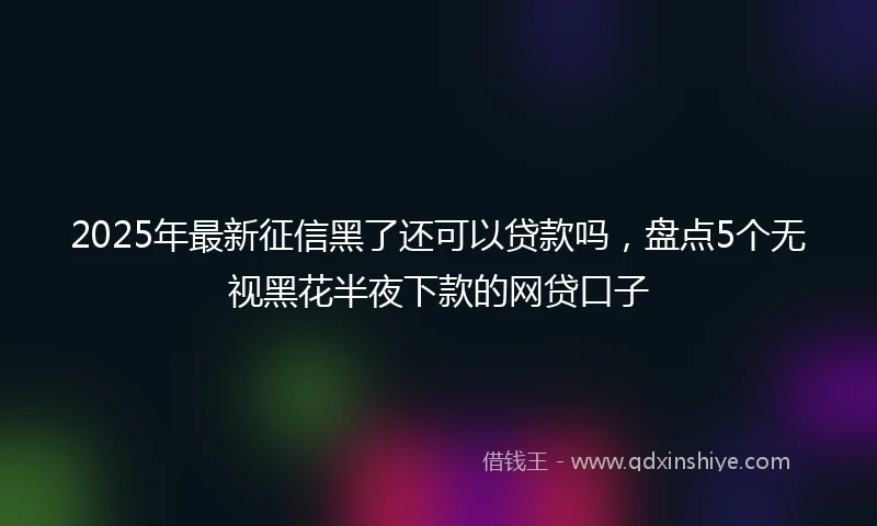 2025年最新征信黑了还可以贷款吗，盘点5个无视黑花半夜下款的网贷口子