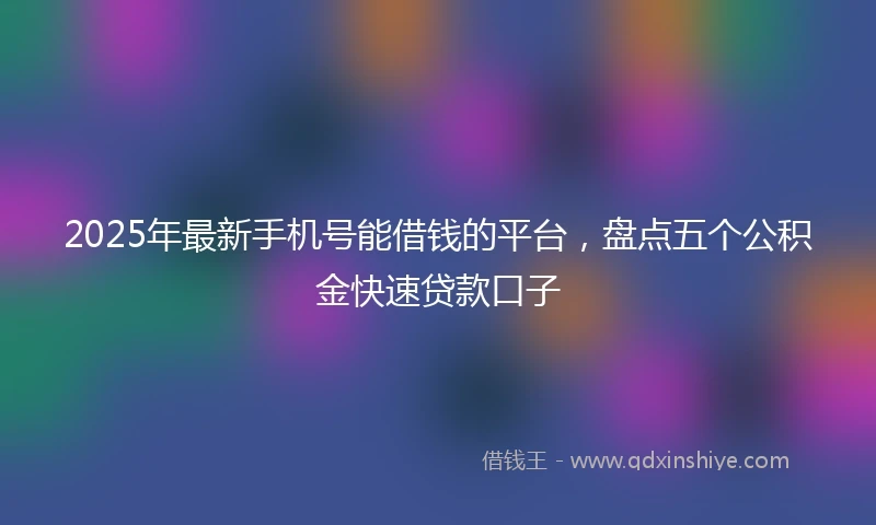 2025年最新手机号能借钱的平台，盘点五个公积金快速贷款口子