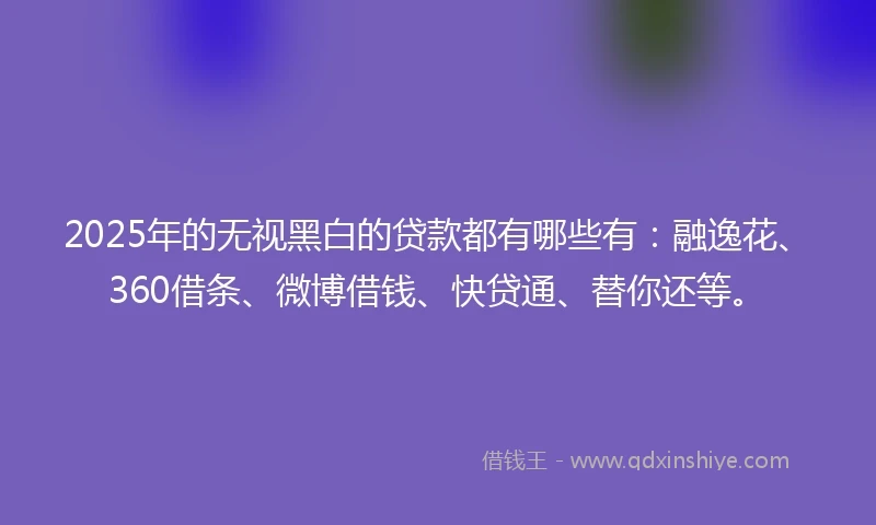 2025年的无视黑白的贷款都有哪些有：融逸花、360借条、微博借钱、快贷通、替你还等。