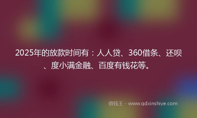 2025年的放款时间有：人人贷、360借条、还呗、度小满金融、百度有钱花等。