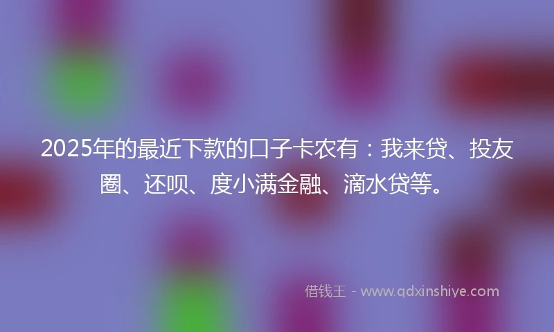 2025年的最近下款的口子卡农有：我来贷、投友圈、还呗、度小满金融、滴水贷等。