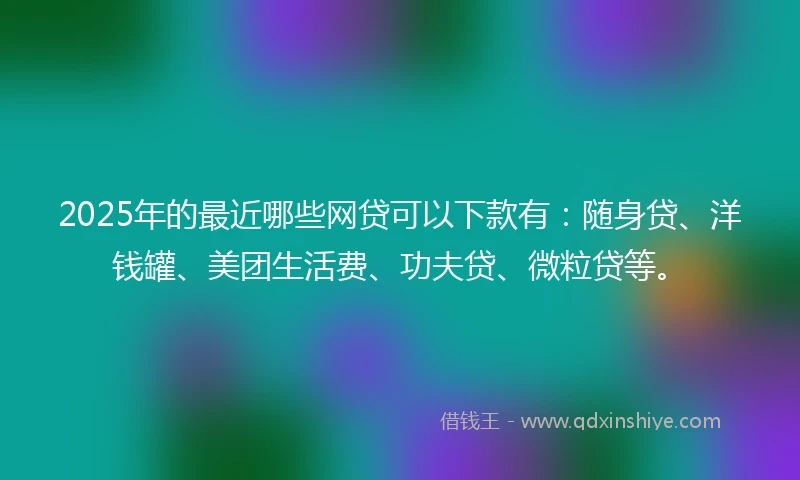 2025年的最近哪些网贷可以下款有：随身贷、洋钱罐、美团生活费、功夫贷、微粒贷等。