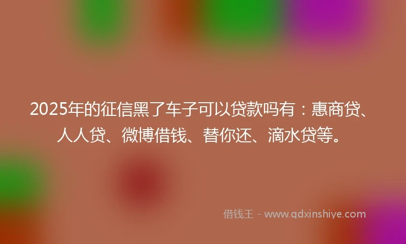 2025年的征信黑了车子可以贷款吗有：惠商贷、人人贷、微博借钱、替你还、滴水贷等。