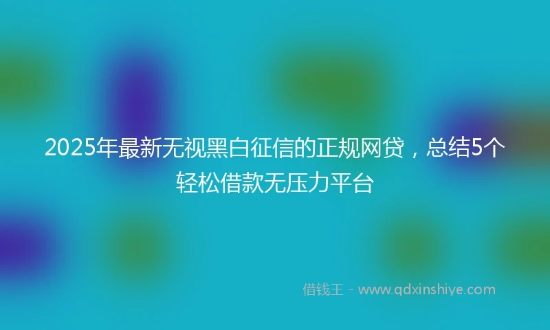 2025年最新无视黑白征信的正规网贷，总结5个轻松借款无压力平台
