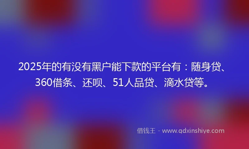 2025年的有没有黑户能下款的平台有：随身贷、360借条、还呗、51人品贷、滴水贷等。