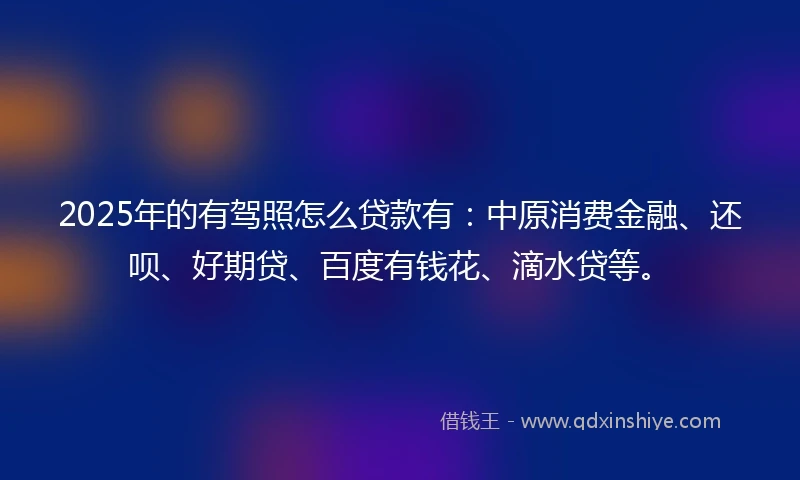 2025年的有驾照怎么贷款有：中原消费金融、还呗、好期贷、百度有钱花、滴水贷等。