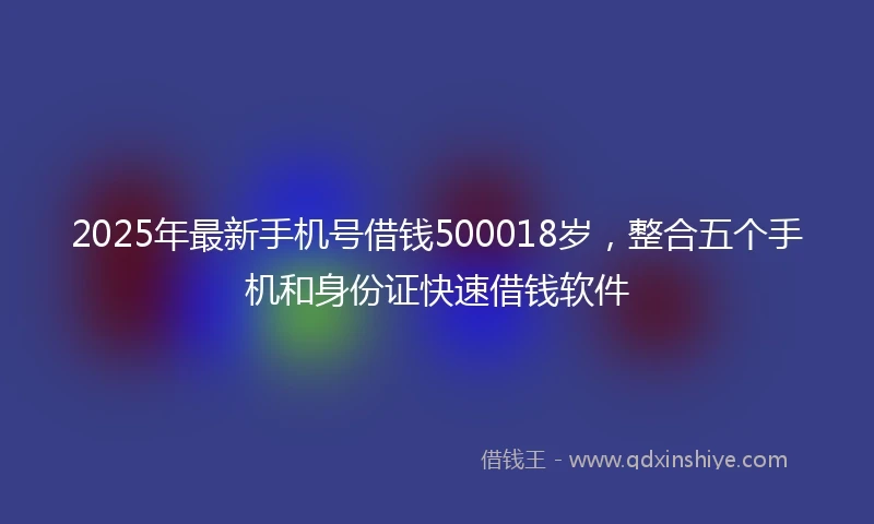 2025年最新手机号借钱500018岁，整合五个手机和身份证快速借钱软件