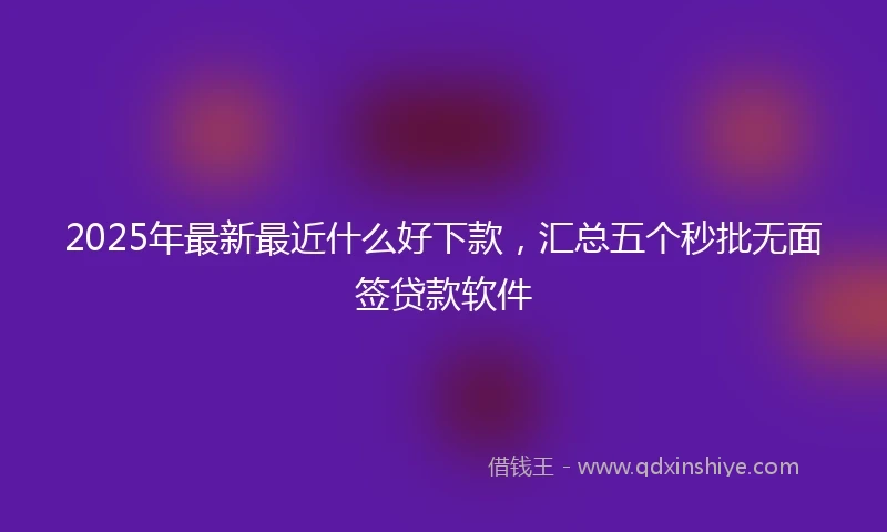 2025年最新最近什么好下款，汇总五个秒批无面签贷款软件