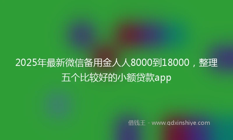 2025年最新微信备用金人人8000到18000，整理五个比较好的小额贷款app