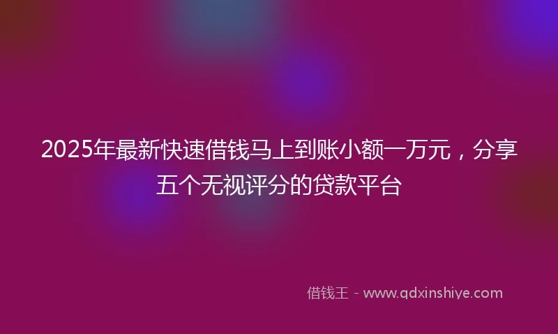 2025年最新快速借钱马上到账小额一万元，分享五个无视评分的贷款平台