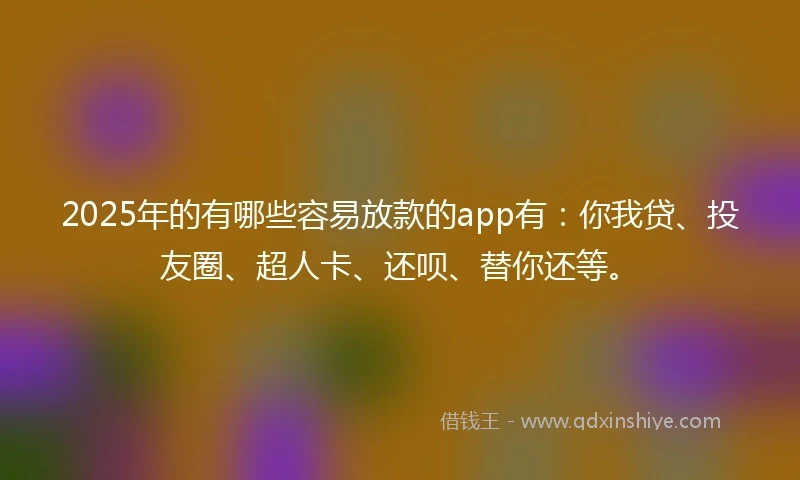 2025年的有哪些容易放款的app有：你我贷、投友圈、超人卡、还呗、替你还等。