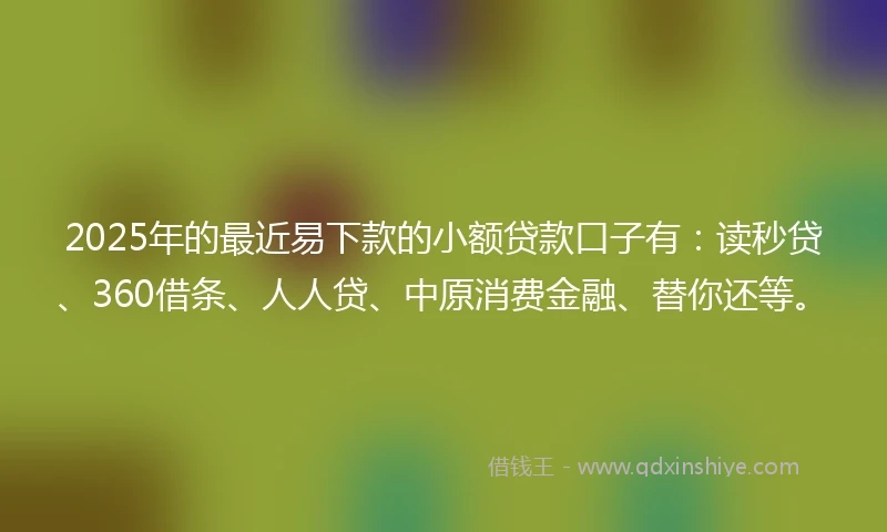2025年的最近易下款的小额贷款口子有：读秒贷、360借条、人人贷、中原消费金融、替你还等。