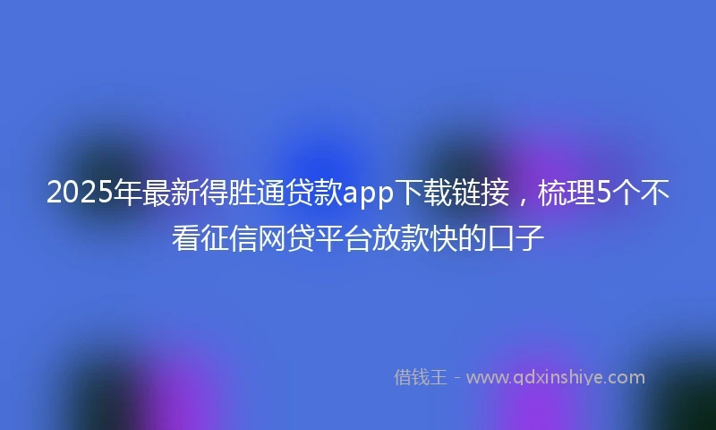 2025年最新得胜通贷款app下载链接，梳理5个不看征信网贷平台放款快的口子