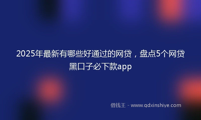 2025年最新有哪些好通过的网贷，盘点5个网贷黑口子必下款app