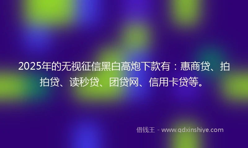 2025年的无视征信黑白高炮下款有：惠商贷、拍拍贷、读秒贷、团贷网、信用卡贷等。